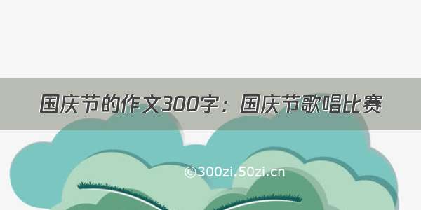 国庆节的作文300字：国庆节歌唱比赛