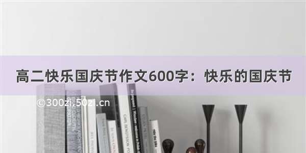 高二快乐国庆节作文600字：快乐的国庆节