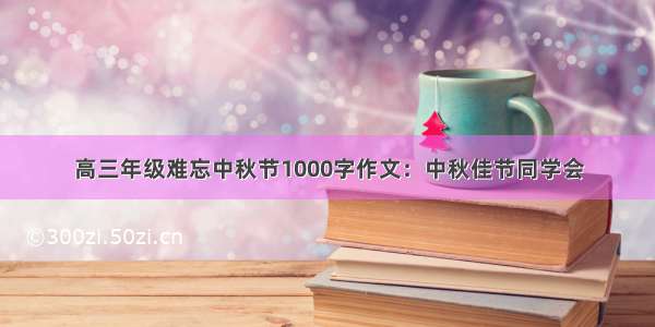 高三年级难忘中秋节1000字作文：中秋佳节同学会