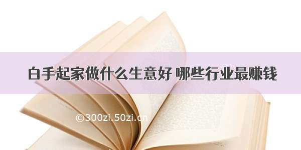 白手起家做什么生意好 哪些行业最赚钱