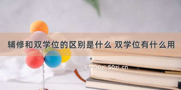 辅修和双学位的区别是什么 双学位有什么用