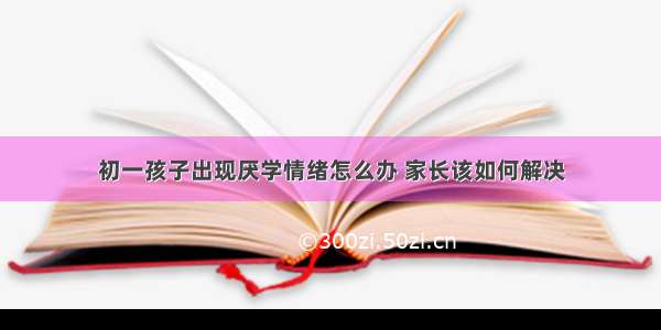 初一孩子出现厌学情绪怎么办 家长该如何解决