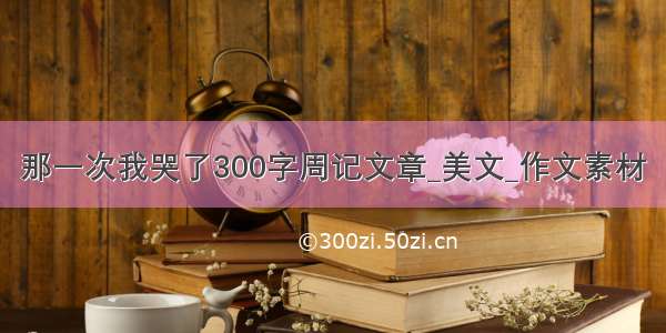 那一次我哭了300字周记文章_美文_作文素材