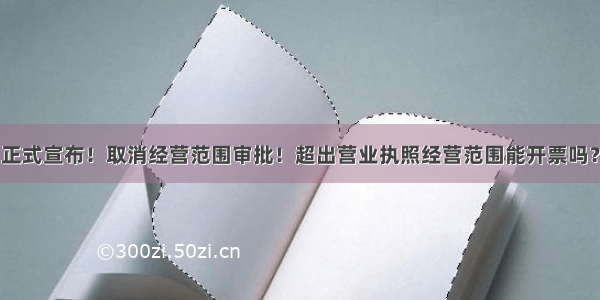 正式宣布！取消经营范围审批！超出营业执照经营范围能开票吗？