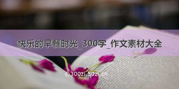 快乐的早餐时光_300字_作文素材大全