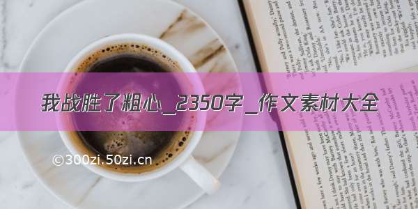 我战胜了粗心_2350字_作文素材大全