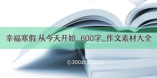 幸福寒假 从今天开始_600字_作文素材大全