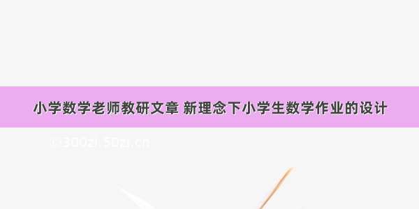 小学数学老师教研文章 新理念下小学生数学作业的设计