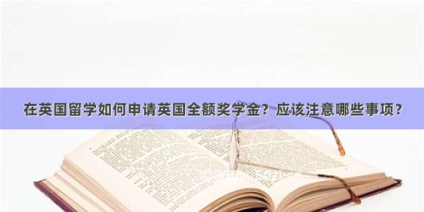 在英国留学如何申请英国全额奖学金？应该注意哪些事项？