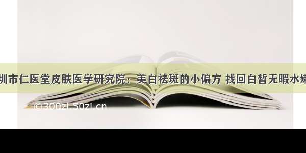 深圳市仁医堂皮肤医学研究院：美白祛斑的小偏方 找回白皙无暇水嫩肌