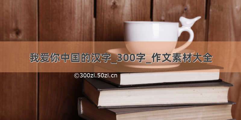 我爱你中国的汉字_300字_作文素材大全