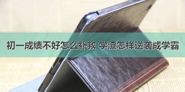 初一成绩不好怎么补救 学渣怎样逆袭成学霸