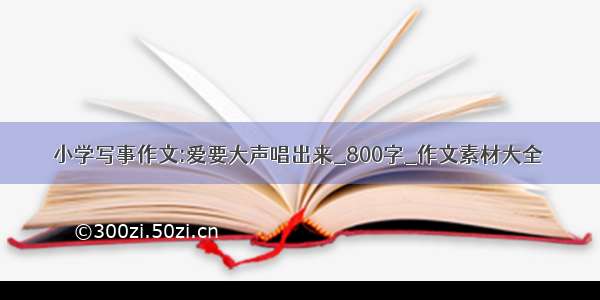 小学写事作文:爱要大声唱出来_800字_作文素材大全