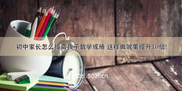 初中家长怎么提高孩子数学成绩 这样做效果提升10倍!