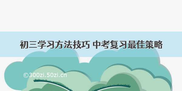 初三学习方法技巧 中考复习最佳策略