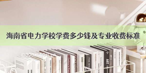 海南省电力学校学费多少钱及专业收费标准