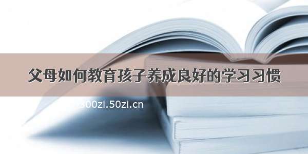 父母如何教育孩子养成良好的学习习惯