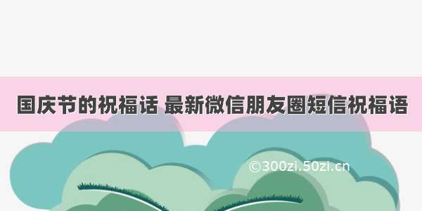 国庆节的祝福话 最新微信朋友圈短信祝福语