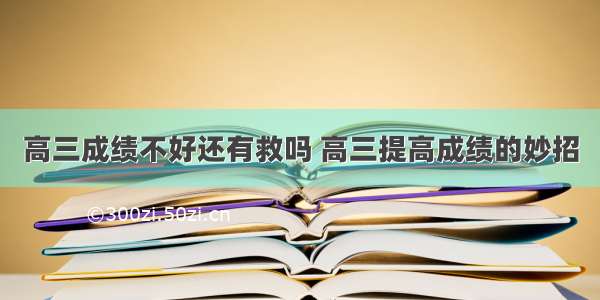 高三成绩不好还有救吗 高三提高成绩的妙招