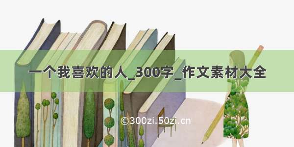 一个我喜欢的人_300字_作文素材大全