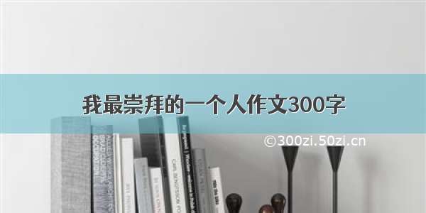 我最崇拜的一个人作文300字