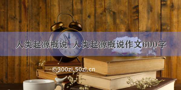 人类起源概说_人类起源概说作文600字