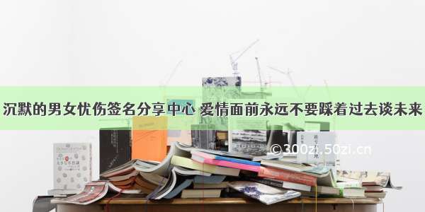 沉默的男女忧伤签名分享中心 爱情面前永远不要踩着过去谈未来