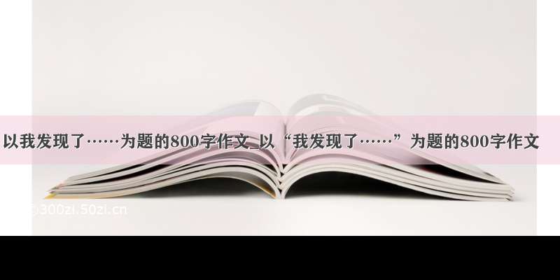 以我发现了……为题的800字作文_以“我发现了……”为题的800字作文