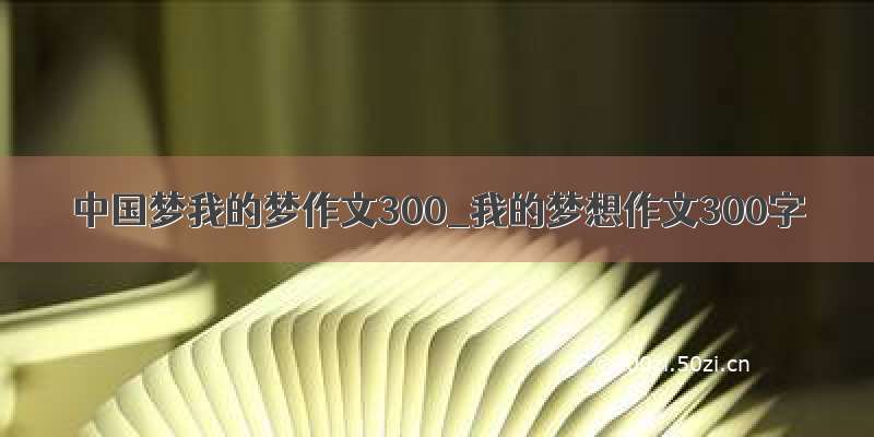 中国梦我的梦作文300_我的梦想作文300字