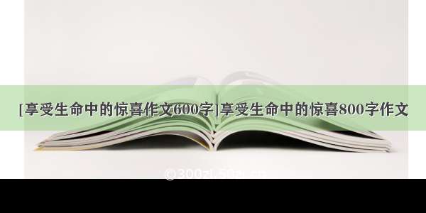 [享受生命中的惊喜作文600字]享受生命中的惊喜800字作文