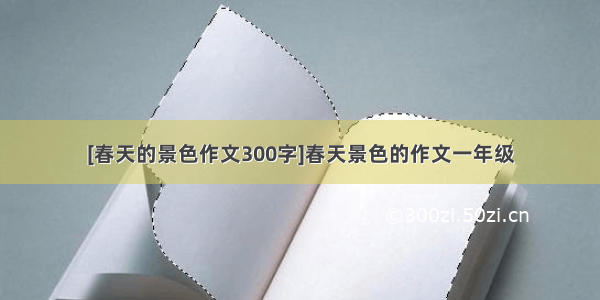 [春天的景色作文300字]春天景色的作文一年级