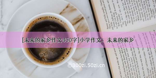 [未来的家乡作文450字]小学作文：未来的家乡