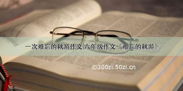 一次难忘的秋游作文|六年级作文《难忘的秋游》