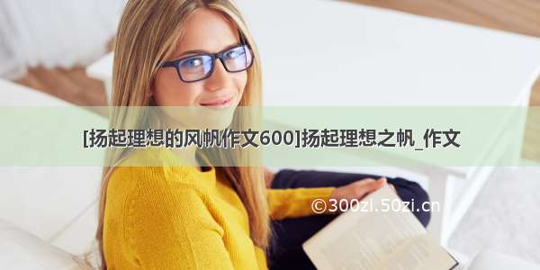 [扬起理想的风帆作文600]扬起理想之帆_作文