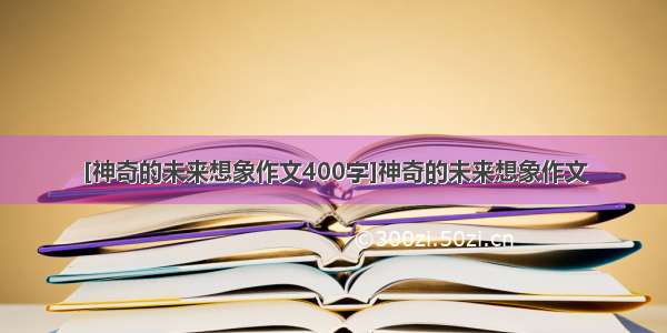 [神奇的未来想象作文400字]神奇的未来想象作文