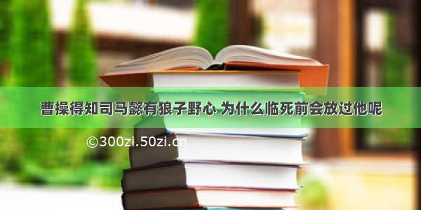 曹操得知司马懿有狼子野心 为什么临死前会放过他呢