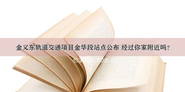 金义东轨道交通项目金华段站点公布 经过你家附近吗？