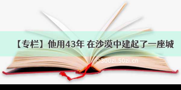 【专栏】他用43年 在沙漠中建起了一座城