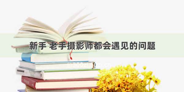 新手 老手摄影师都会遇见的问题