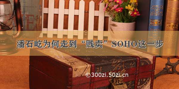 潘石屹为何走到“贱卖”SOHO这一步