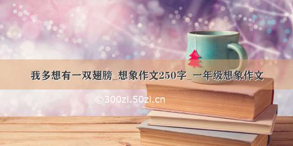 我多想有一双翅膀_想象作文250字_一年级想象作文