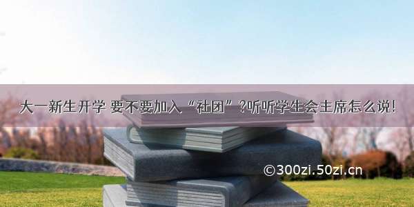 大一新生开学 要不要加入“社团”?听听学生会主席怎么说!