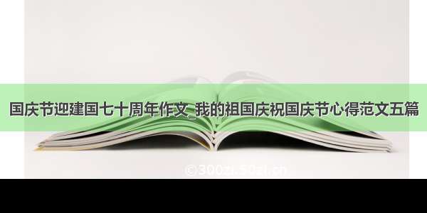 国庆节迎建国七十周年作文_我的祖国庆祝国庆节心得范文五篇