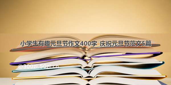 小学生有趣元旦节作文400字_庆祝元旦节范文5篇