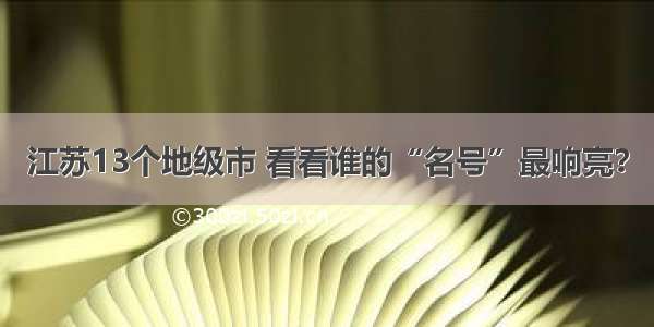 江苏13个地级市 看看谁的“名号”最响亮？