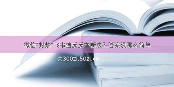 微信“封禁”飞书违反反垄断法？答案没那么简单