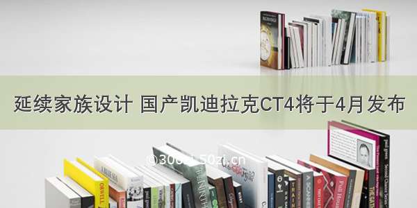 延续家族设计 国产凯迪拉克CT4将于4月发布