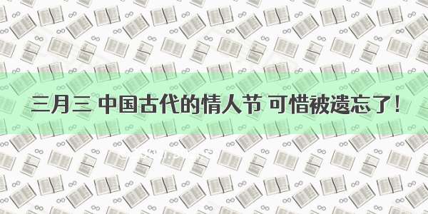 三月三 中国古代的情人节 可惜被遗忘了！