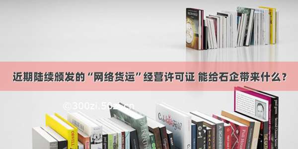 近期陆续颁发的“网络货运”经营许可证 能给石企带来什么？