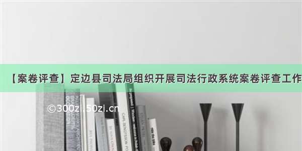 【案卷评查】定边县司法局组织开展司法行政系统案卷评查工作